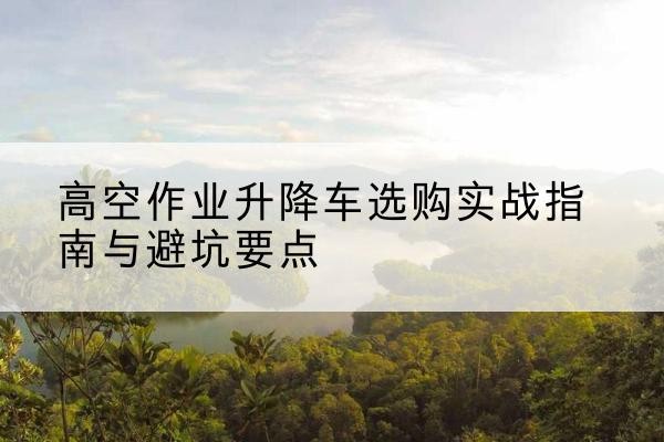 灌阳升降车怎么选-高空作业升降车选购实战指南与避坑要点