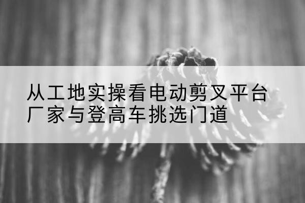 灌阳电动剪叉升降平台厂家-从工地实操看电动剪叉平台厂家与登高车挑选门道