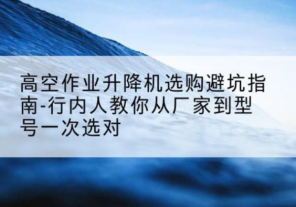 灌阳升降平台厂家-高空作业升降机选购避坑指南-行内人教你从厂家到型号一次选对