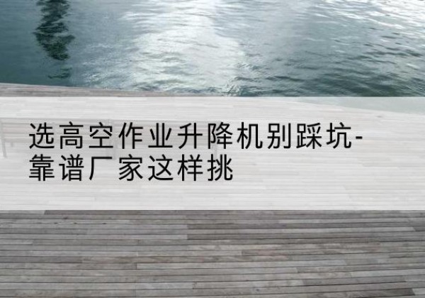 灌阳剪叉式升降机厂家-选高空作业升降机别踩坑-靠谱厂家这样挑