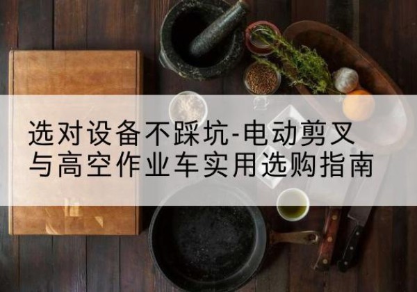灌阳电动剪叉升降平台怎么选-选对设备不踩坑-电动剪叉与高空作业车实用选购指南