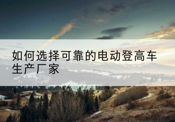 灌阳电动登高车厂家-如何选择可靠的电动登高车生产厂家