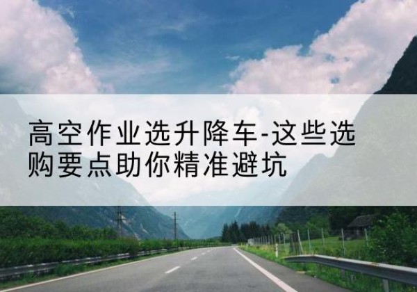 灌阳升降车厂家-高空作业选升降车-这些选购要点助你*避坑