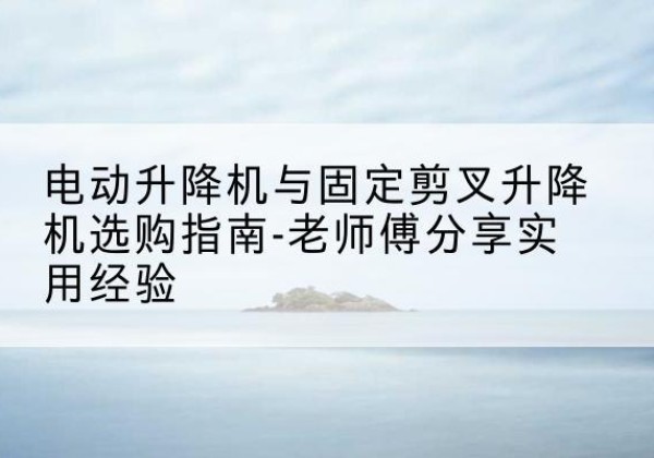 灌阳电动升降机怎么选-电动升降机与固定剪叉升降机选购指南-老师傅分享实用经验
