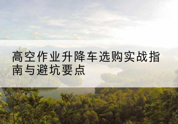 灌阳升降车怎么选-高空作业升降车选购实战指南与避坑要点