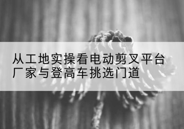 灌阳电动剪叉升降平台厂家-从工地实操看电动剪叉平台厂家与登高车挑选门道
