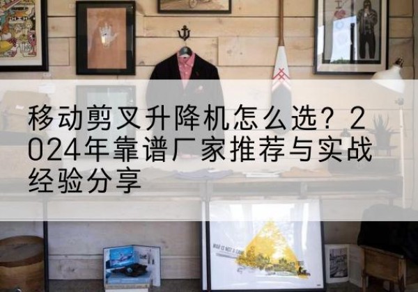 灌阳升降平台厂家推荐-移动剪叉升降机怎么选？2024年靠谱厂家推荐与实战经验分享